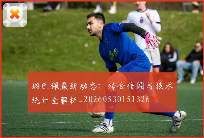 姆巴佩最新动态：转会传闻与技术统计全解析_20260530151326
