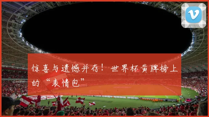惊喜与遗憾并存!世界杯黄牌榜上的“表情包”