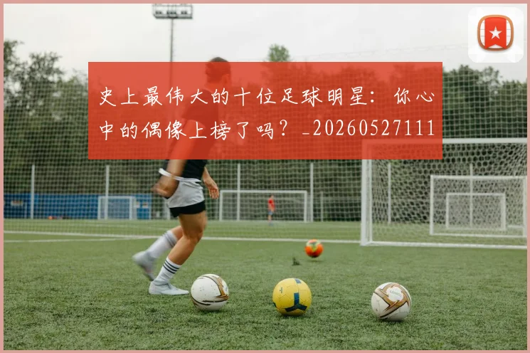 史上最伟大的十位足球明星:你心中的偶像上榜了吗?_20260527111815_20260608142740