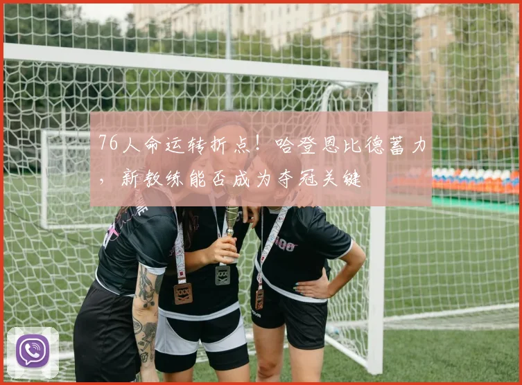 76人命运转折点！哈登恩比德蓄力，新教练能否成为夺冠关键