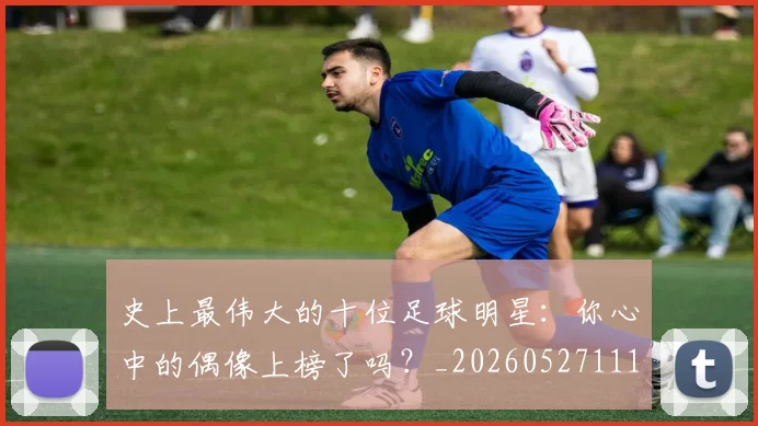 史上最伟大的十位足球明星：你心中的偶像上榜了吗？_20260527111815_20260608142740